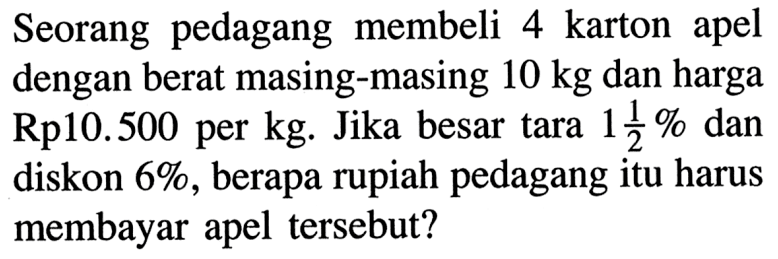Seorang pedagang membeli 4 karton apel dengan berat masing-masing 10 kg dan harga Rp10.500 per kg. Jika besar tara 1 1/2% dan diskon 6% , berapa rupiah pedagang itu harus membayar apel tersebut?