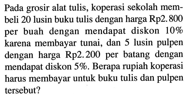 Pada grosir alat tulis, koperasi sekolah membeli 20 lusin buku tulis dengan harga Rp2.800 per buah dengan mendapat diskon 10% karena membayar tunai, dan 5 lusin pulpen dengan harga Rp2.200 per batang dengan mendapat diskon 5%. Berapa rupiah koperasi harus membayar untuk buku tulis dan pulpen tersebut?