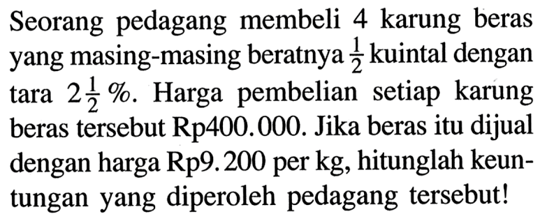 Seorang pedagang membeli 4 karung beras yang masing-masing beratnya 1/2 kuintal dengan tara 2 1/2%. Harga pembelian setiap karung beras tersebut Rp400.000. Jika beras itu dijual dengan harga Rp9.200 per kg, hitunglah keuntungan yang diperoleh pedagang tersebut!