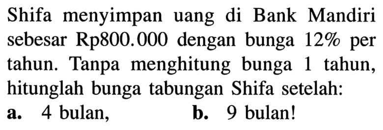 Shifa menyimpan uang di Bank Mandiri sebesar Rp800.000 dengan bunga  12%  per tahun. Tanpa menghitung bunga 1 tahun, hitunglah bunga tabungan Shifa setelah:a. 4 bulan,b. 9 bulan!