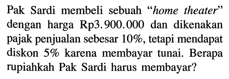 Pak Sardi membeli sebuah 'home theater' dengan harga Rp3.900.000 dan dikenakan pajak penjualan sebesar 10%, tetapi mendapat diskon 5% karena membayar tunai. Berapa rupiahkah Pak Sardi harus membayar?