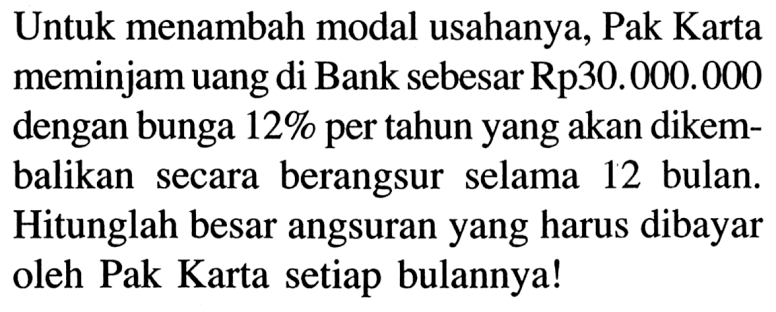 Untuk menambah modal usahanya, Pak Karta meminjam uang di Bank sebesar Rp30.000.000 dengan bunga 12% per tahun yang akan dikembalikan secara berangsur selama 12 bulan. Hitunglah besar angsuran yang harus dibayar oleh Pak Karta setiap bulannya!