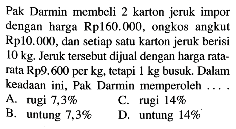 Pak Darmin membeli 2 karton jeruk impor dengan harga Rp160.000, ongkos angkut Rp10.000, dan setiap satu karton jeruk berisi 10 kg. Jeruk tersebut dijual dengan harga ratarata Rp9.600 per kg, tetapi 1 kg busuk. Dalam keadaan ini, Pak Darmin memperoleh ...