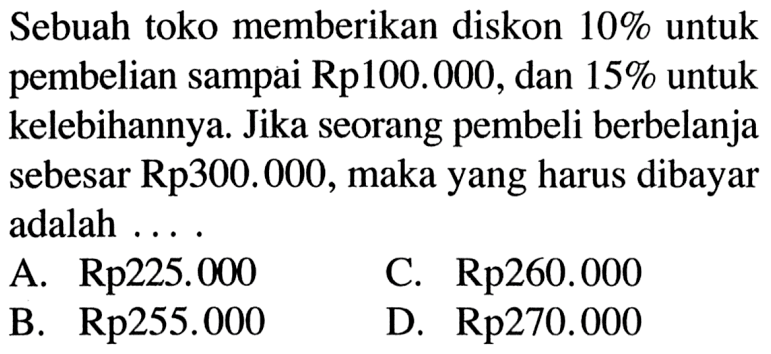 Sebuah toko memberikan diskon 10% untuk pembelian sampai Rp.100.000, dan 15% untuk kelebihannya.Jika seorang pembeli berbelanja sebesar Rp300.000,maka yang harus dibayar adalah ...