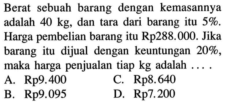 Berat sebuah barang dengan kemasannya adalah 40 kg, dan tara dari barang itu 5%. Harga pembelian barang itu Rp288.000. Jika barang itu dijual dengan keuntungan 20%, maka harga penjualan tiap kg adalah  .... .