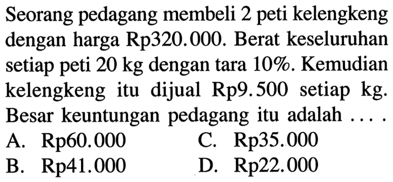 Seorang pedagang membeli 2 peti kelengkeng dengan harga Rp320.000. Berat keseluruhan setiap peti 20 kg dengan tara 10%. Kemudian kelengkeng itu dijual Rp9.500 setiap kg. Besar keuntungan pedagang itu adalah ....