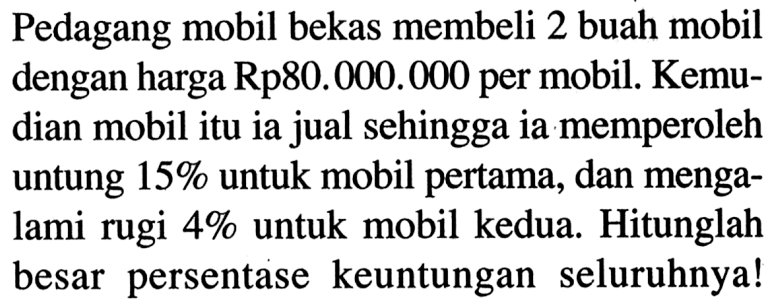 Pedagang mobil bekas membeli 2 buah mobil dengan harga Rp80.000.000 per mobil. Kemudian mobil itu ia jual sehingga ia memperoleh untung 15% untuk mobil pertama, dan mengalami rugi 4% untuk mobil kedua. Hitunglah besar persentase keuntungan seluruhnya!