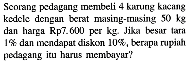 Seorang pedagang membeli 4 karung kacang kedele dengan berat masing-masing  50 kg  dan harga Rp7.600 per kg. Jika besar tara 1%  dan mendapat diskon 10% , berapa rupiah pedagang itu harus membayar?