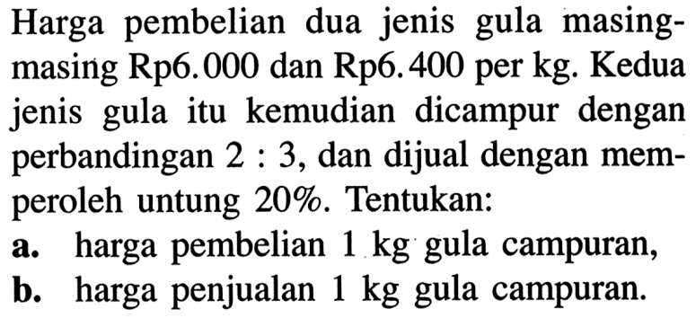 Harga pembelian dua jenis gula masingmasing Rp6.000 dan Rp6.400 per kg. Kedua jenis gula itu kemudian dicampur dengan perbandingan 2:3, dan dijual dengan memperoleh untung 20%. Tentukan:a. harga pembelian 1 kg gula campuran,b. harga penjualan 1 kg gula campuran.