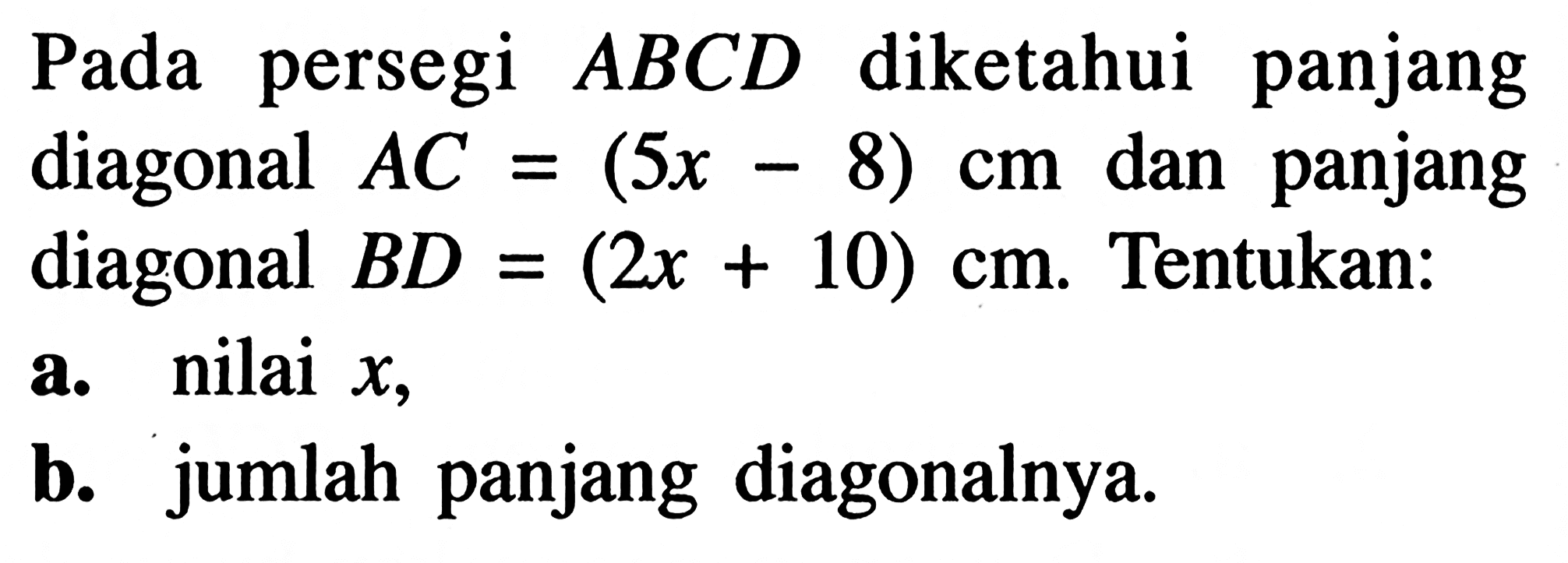 Pada persegi  ABCD diketahui panjang diagonal  AC=(5x-8) cm  dan panjang diagonal  BD=(2x+10) cm. Tentukan:a. nilai  x ,b. jumlah panjang diagonalnya.
