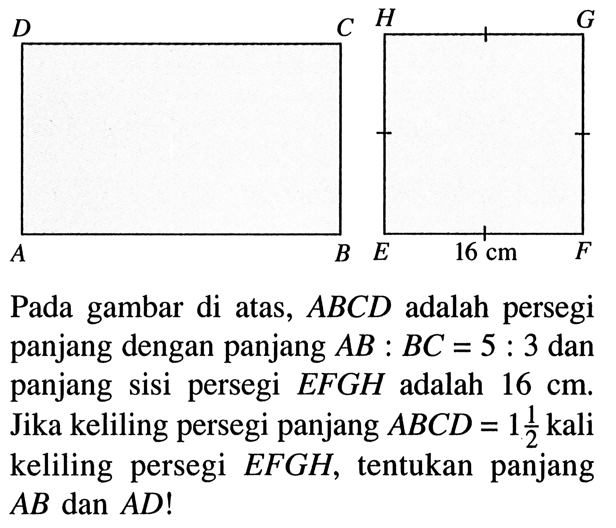 D C H G A B E 16 cm F Pada gambar di atas,  ABCD adalah persegi panjang dengan panjang AB:BC=5:3 dan panjang sisi persegi EFGH adalah 16 cm. Jika keliling persegi panjang ABCD=1(1/2) kali keliling persegi EFGH, tentukan panjang AB dan AD! 