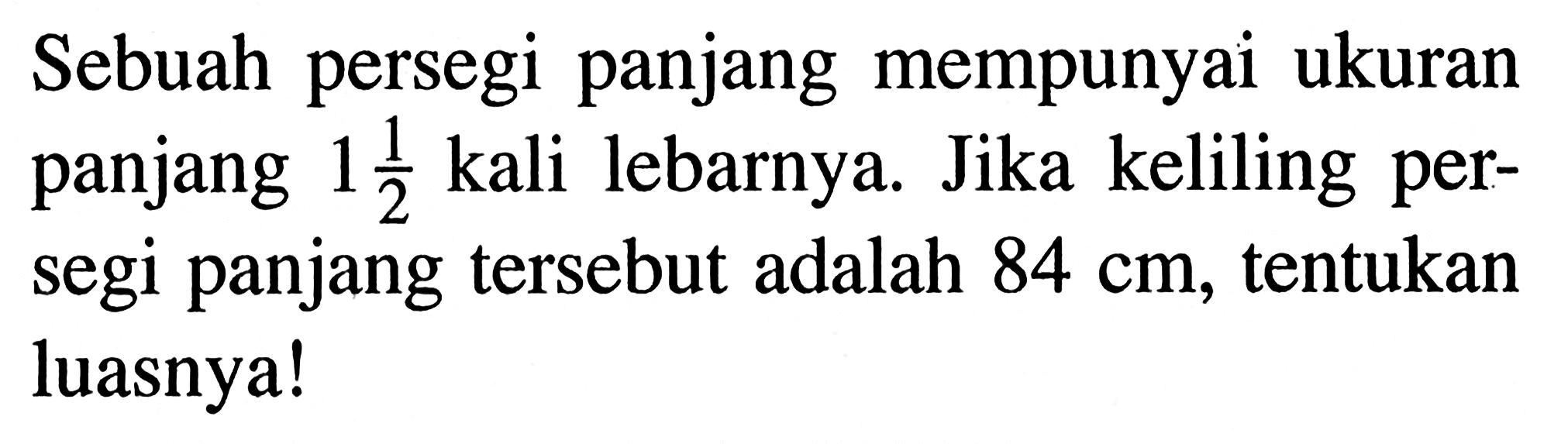 Sebuah persegi panjang mempunyai ukuran panjang 1 1/2 kali lebarnya. Jika keliling persegi panjang tersebut adalah 84 cm, tentukan luasnya!