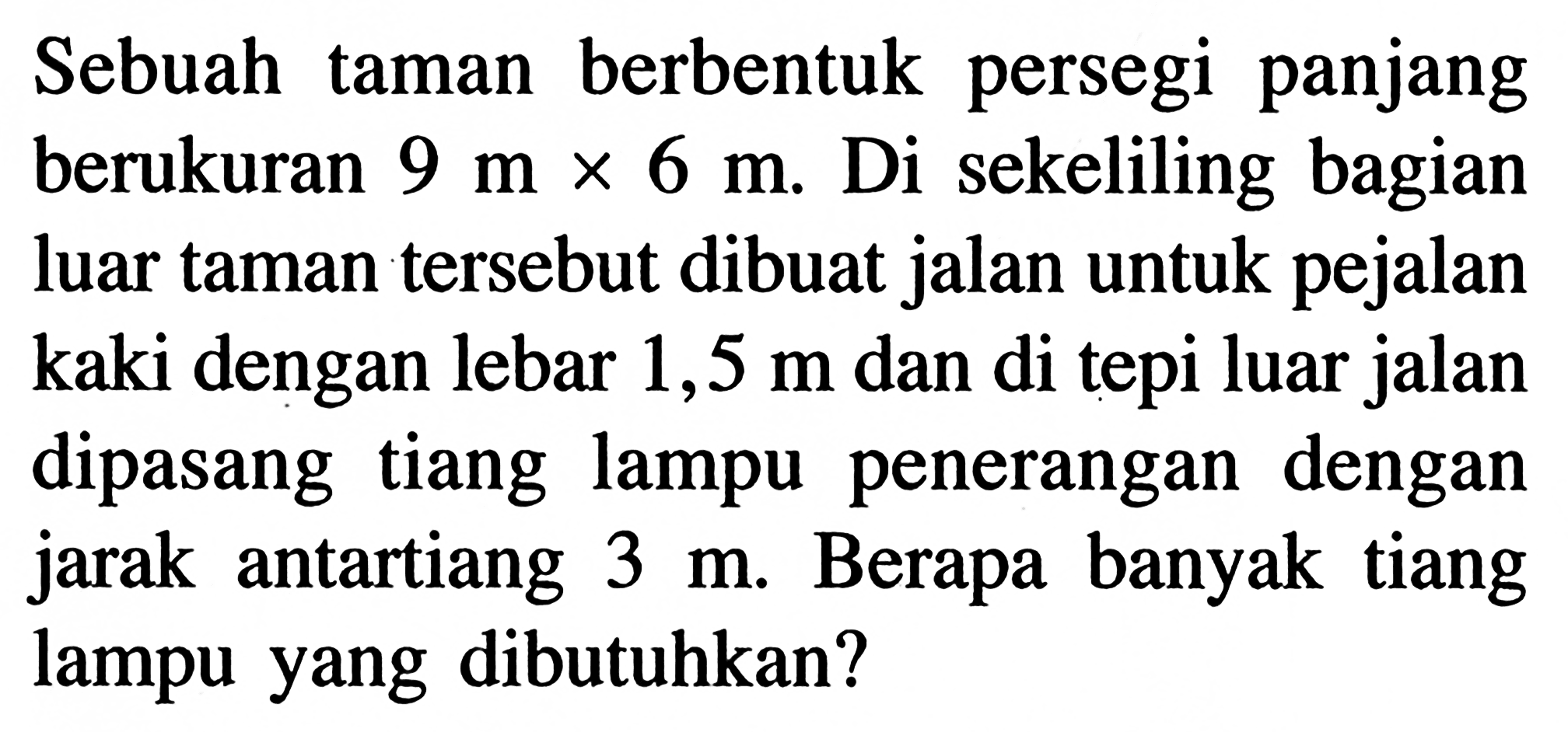 Sebuah taman berbentuk persegi panjang berukuran  9 m x 6 m . Di sekeliling bagian luar taman tersebut dibuat jalan untuk pejalan kaki dengan lebar  1,5 m  dan di tepi luar jalan dipasang tiang lampu penerangan dengan jarak antartiang  3 m . Berapa banyak tiang lampu yang dibutuhkan?