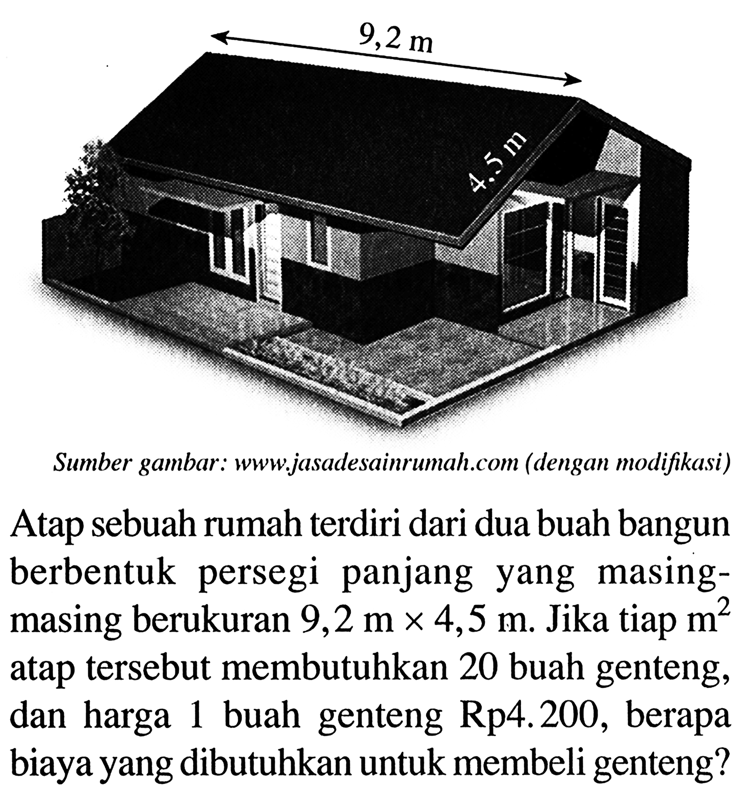 Sumber gambar: www,jasadesainrumah.com (dengan modifikasi)
Atap sebuah rumah terdiri dari dua buah bangun berbentuk persegi panjang yang masingmasing berukuran 9,2 m x 4,5 m. Jika tiap m^2 atap tersebut membutuhkan 20 buah genteng, dan harga 1 buah genteng Rp4.200, berapa biaya yang dibutuhkan untuk membeli genteng?