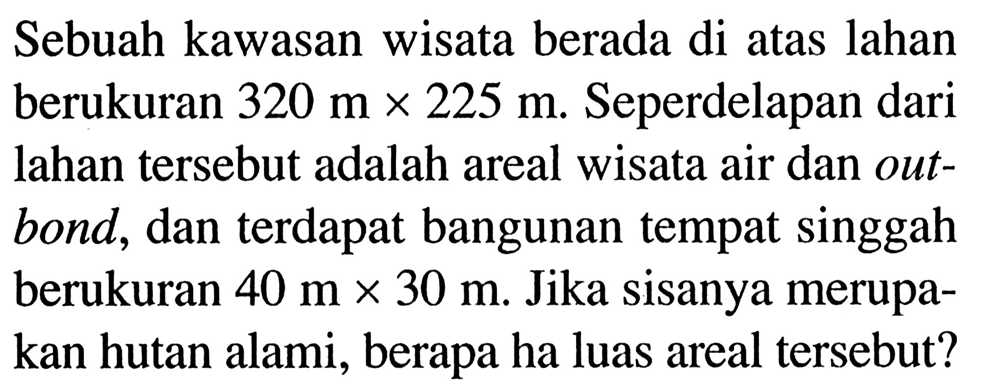 Sebuah kawasan wisata berada di atas lahan berukuran 320 m x 225 m. Seperdelapan dari lahan tersebut adalah areal wisata air dan outbond, dan terdapat bangunan tempat singgah berukuran 40 m x 30 m. Jika sisanya merupakan hutan alami, berapa ha luas areal tersebut?