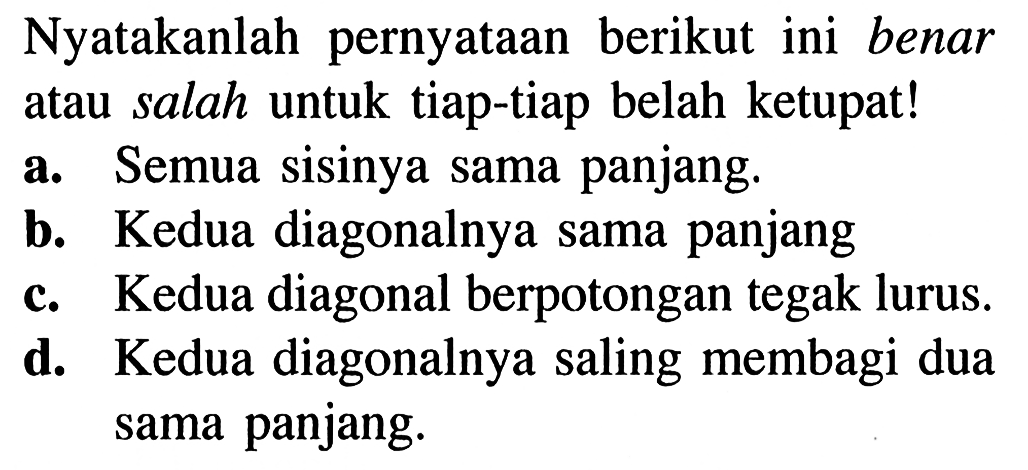 Nyatakanlah pernyataan berikut ini benar atau salah untuk tiap-tiap belah ketupat!a. Semua sisinya sama panjang.b. Kedua diagonalnya sama panjangc. Kedua diagonal berpotongan tegak lurus.d. Kedua diagonalnya saling membagi dua sama panjang.