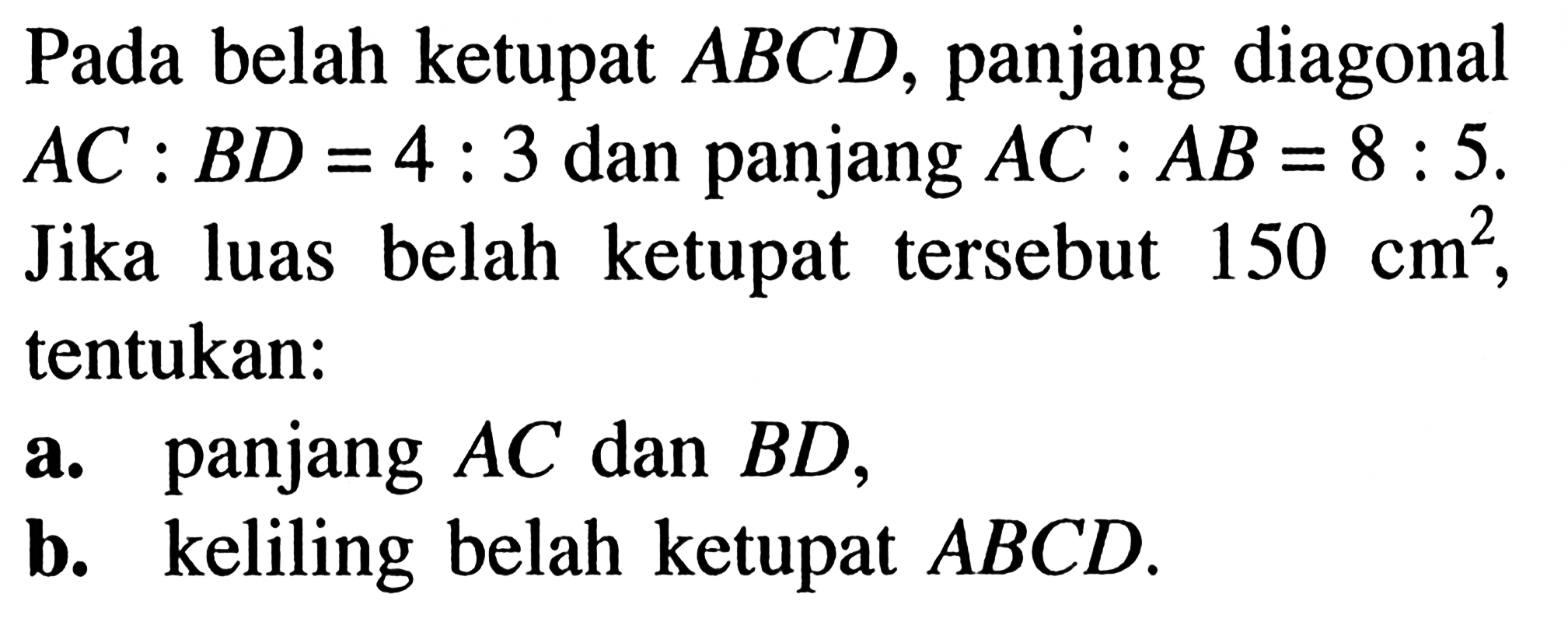 Pada belah ketupat ABCD, panjang diagonal AC:BD=4:3 dan panjang AC:AB=8:5. Jika luas belah ketupat tersebut 150 cm^2, tentukan: a. panjang AC dan BD, b. keliling belah ketupat ABCD