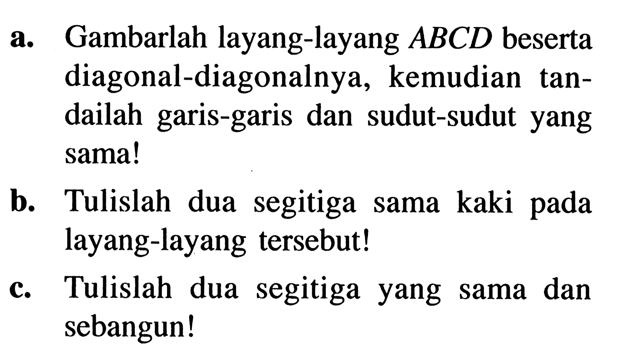 a. Gambarlah layang-layang ABCD beserta diagonal-diagonalnya, kemudian tandailah garis-garis dan sudut-sudut yang sama! b. Tulislah dua segitiga sama kaki pada layang-layang tersebut! c. Tulislah dua segitiga yang sama dan sebangun!