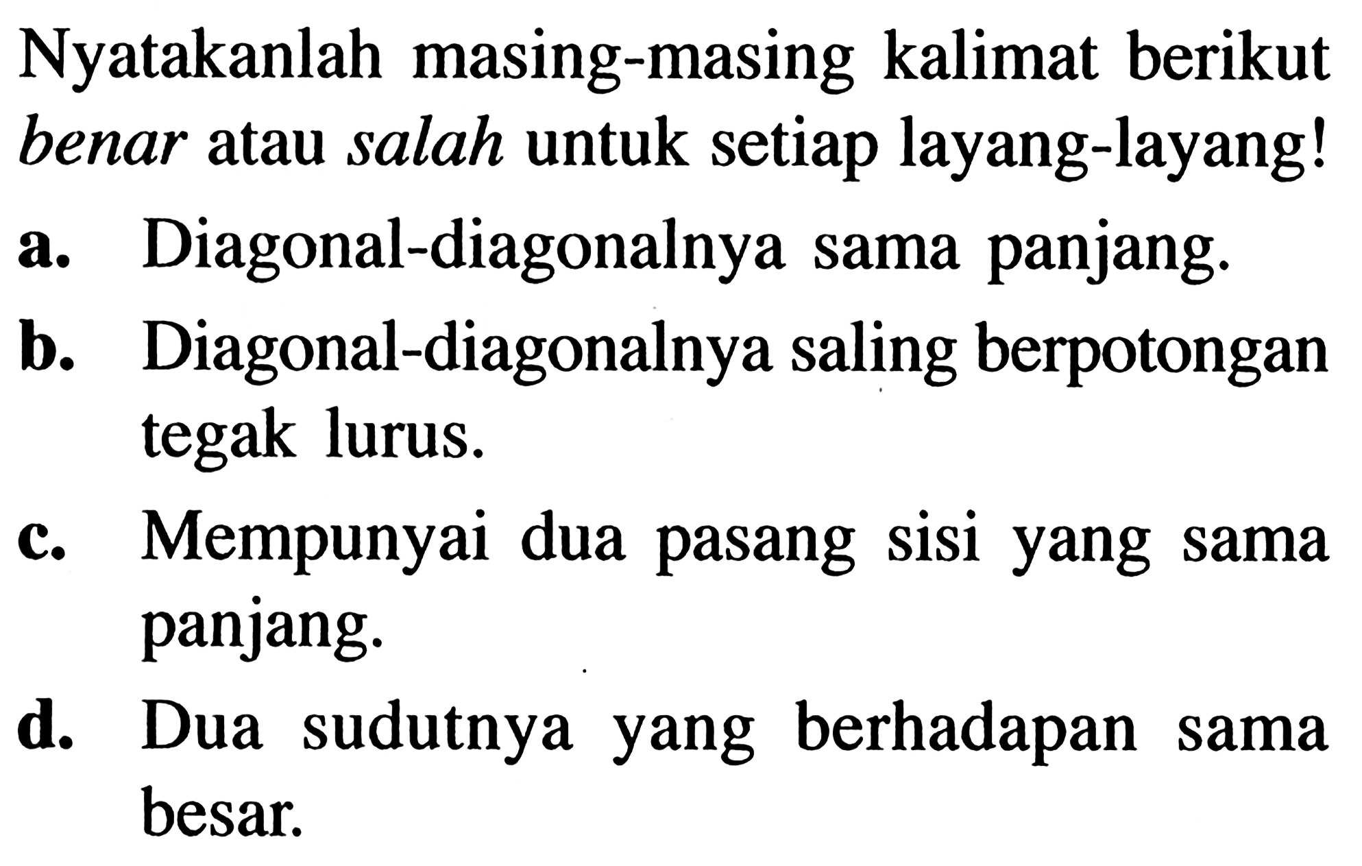 Nyatakanlah masing-masing kalimat berikut benar atau salah untuk setiap layang-layang!a. Diagonal-diagonalnya sama panjang.b. Diagonal-diagonalnya saling berpotongan tegak lurus.c. Mempunyai dua pasang sisi yang sama panjang.d. Dua sudutnya yang berhadapan sama besar.