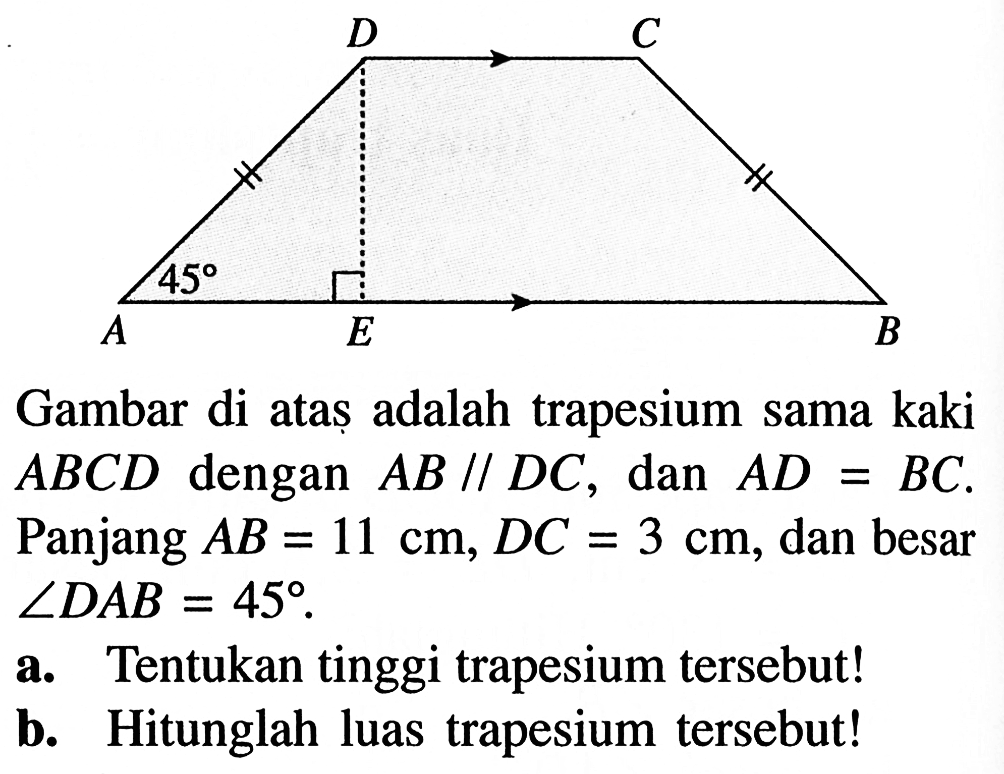 D C A 45 E B Gambar di ataș adalah trapesium sama kaki  ABCD dengan AB // DC, dan AD=BC. Panjang AB=11 cm, DC=3 cm, dan besar  sudut DAB=45. a. Tentukan tinggi trapesium tersebut! b. Hitunglah luas trapesium tersebut!