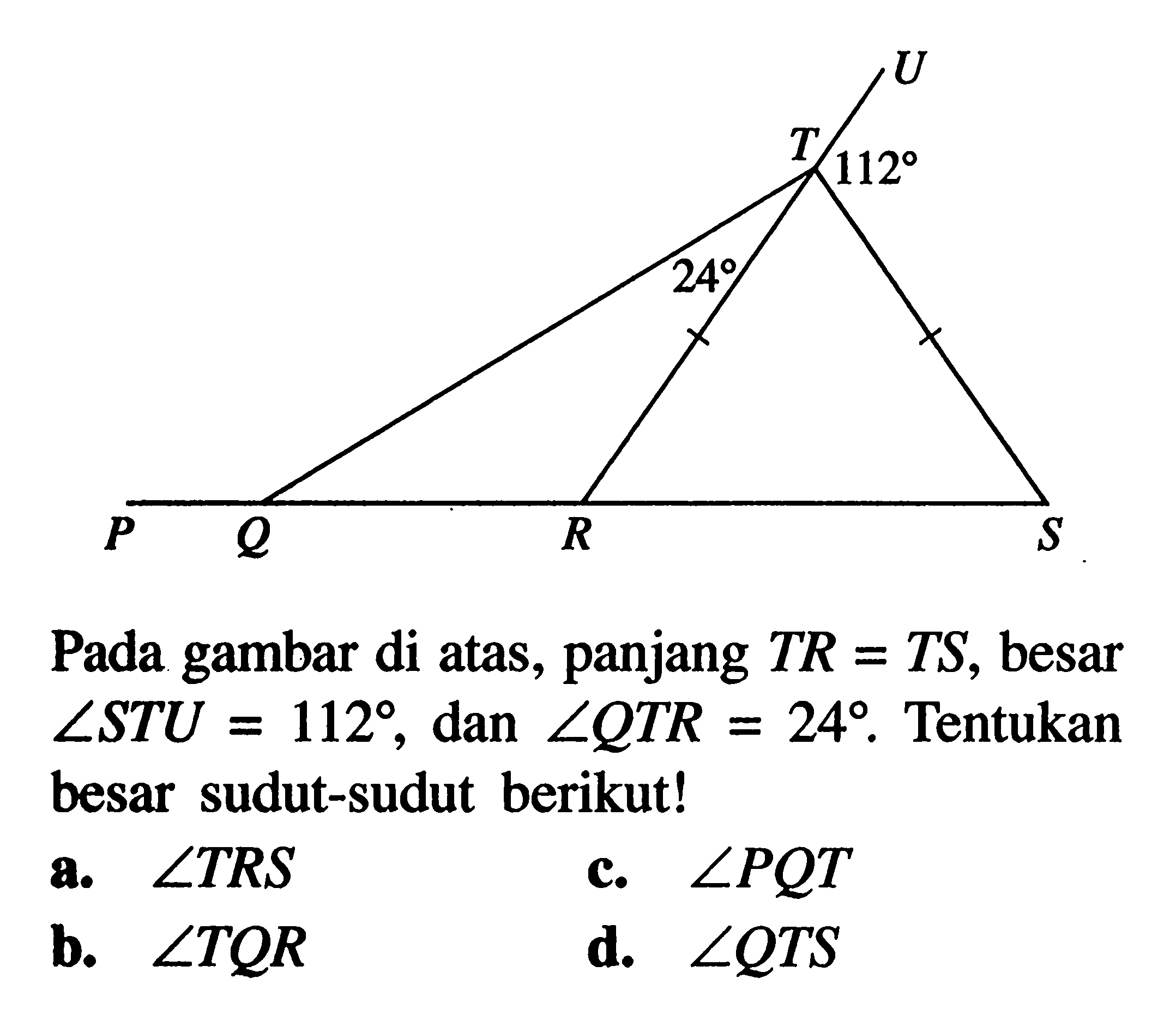 U T 112 24 P Q R S Pada gambar di atas, panjang  TR=TS, besar sudut STU=112 , dan sudut QTR=24. Tentukan besar sudut-sudut berikut!