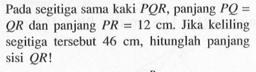 Pada segitiga sama kaki PQR, panjang PQ=QR dan panjang PR=12 cm. Jika keliling segitiga tersebut 46 cm, hitunglah panjang sisi QR! 