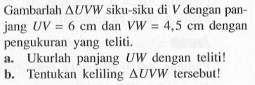 Gambarlah segitiga UVW siku-siku di V dengan panjang UV=6 cm dan VW=4,5 cm dengan pengukuran yang teliti. a. Ukurlah panjang UW dengan teliti! b. Tentukan keliling segitiga UVW tersebut!