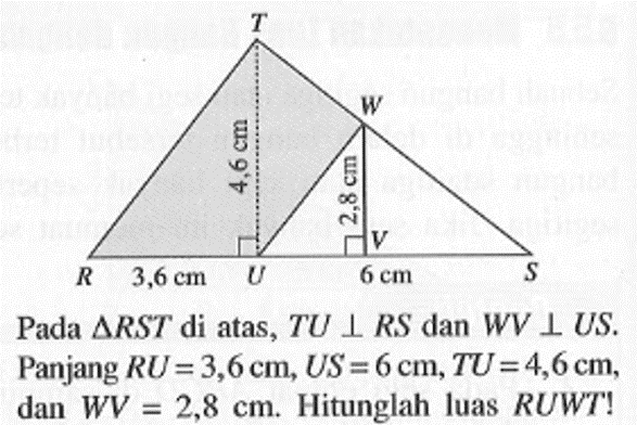 Pada  segitiga RST di atas, TU tegak lurus RS dan WV tegak lurus US. Panjang RU=3,6 cm, US=6 cm, TU=4,6 cm, dan WV=2,8 cm. Hitunglah luas RUWT!