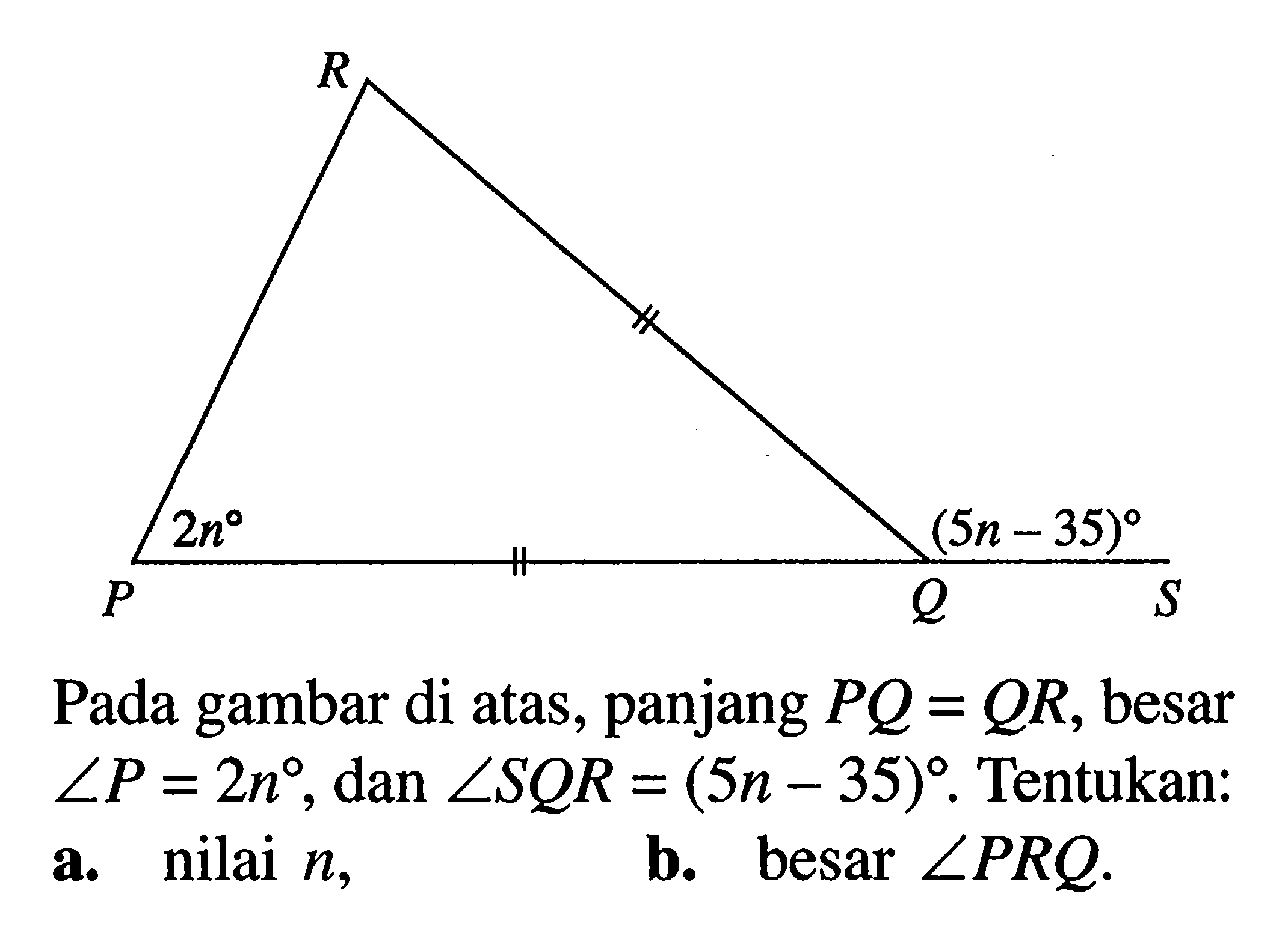 R 2n (5n-35) P Q S Pada gambar di atas, panjang  PQ=QR , besar  sudut P=2n , dan  sudut SQR=(5n-35) .  Tentukan:a. nilai  n ,b. besar  sudut PRQ .