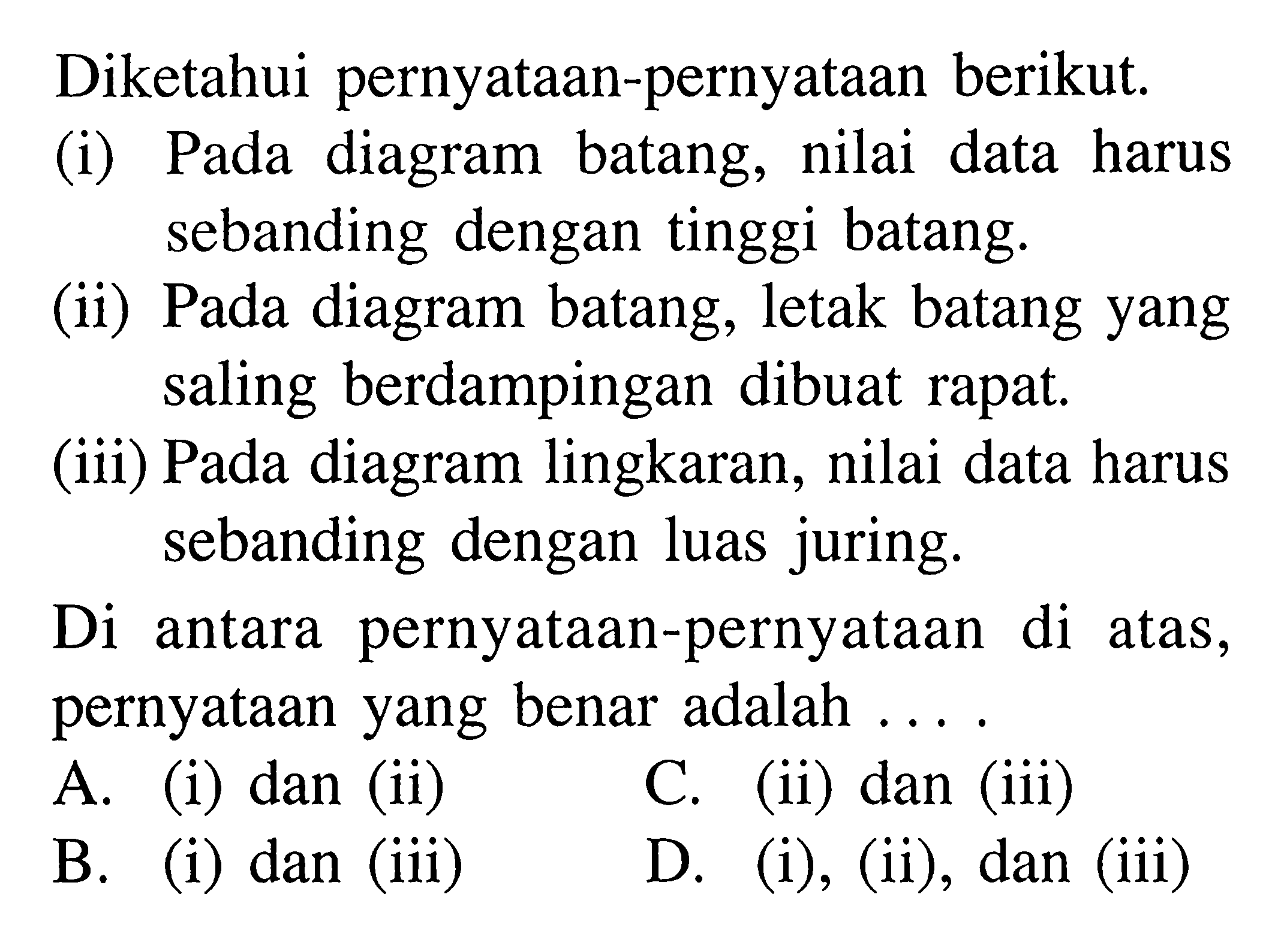 Diketahui pernyataan-pernyataan berikut. (i) Pada diagram batang, nilai data harus sebanding dengan tinggi batang. (ii) Pada diagram batang, letak batang yang saling berdampingan dibuat rapat. (iii) Pada diagram lingkaran, nilai data harus sebanding dengan luas juring. Di antara pernyataan-pernyataan di atas, pernyataan yang benar adalah ....