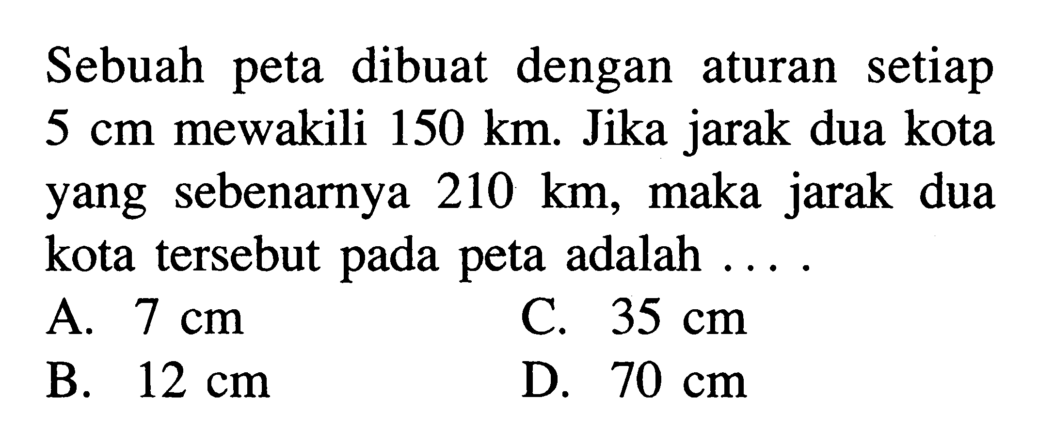 Sebuah peta dibuat dengan aturan setiap  5 cm  mewakili  150 km . Jika jarak dua kota yang sebenarnya  210 km, maka jarak dua kota tersebut pada peta adalah  ...