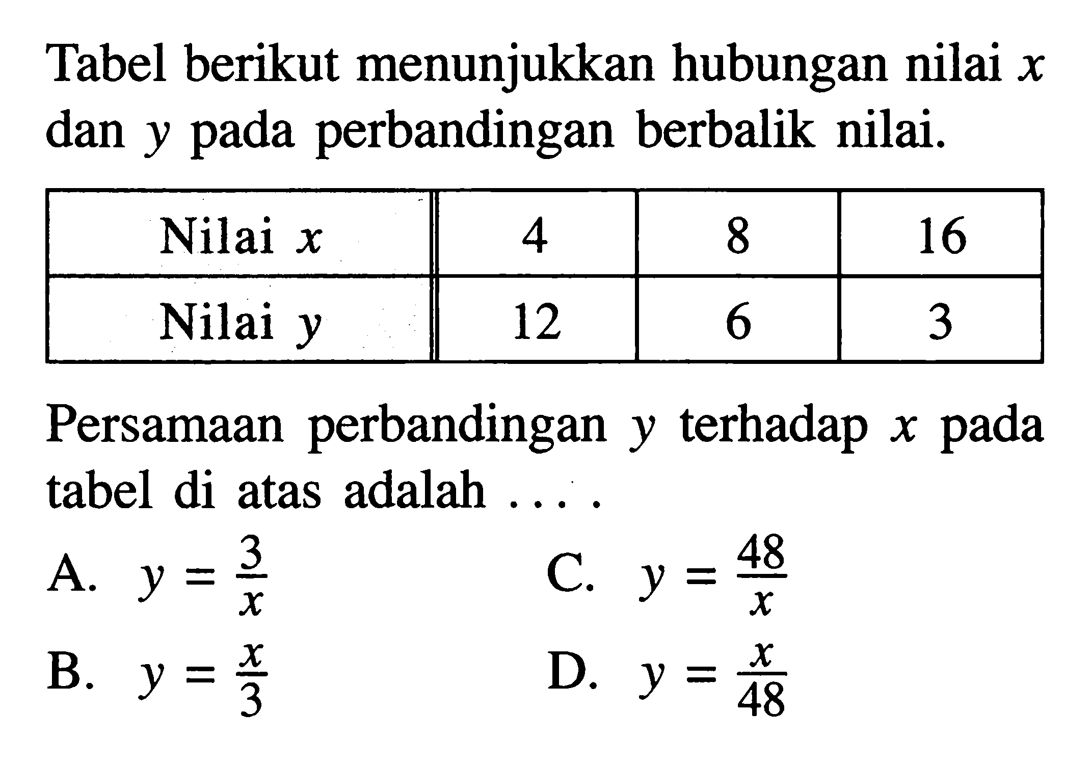 Tabel berikut menunjukkan hubungan nilai  x  dan  y  pada perbandingan berbalik nilai.  Nilai  x   4  8  16   Nilai  y   12  6  3  Persamaan perbandingan  y  terhadap  x  pada tabel di atas adalah ...