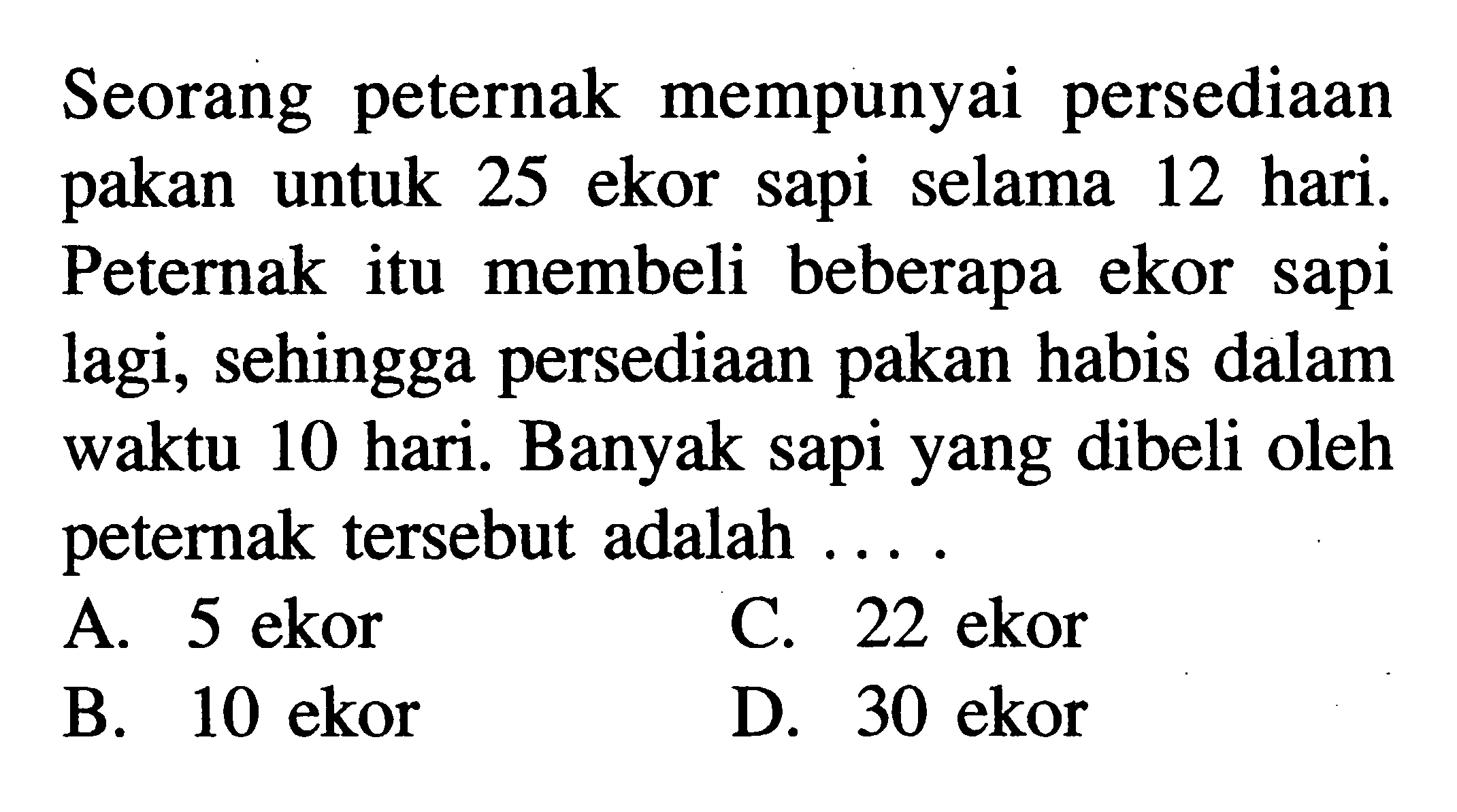 Seorang peternak mempunyai persediaan pakan untuk 25 ekor sapi selama 12 hari. Peternak itu membeli beberapa ekor sapi lagi, sehingga persediaan pakan habis dalam waktu 10 hari. Banyak sapi yang dibeli oleh peternak tersebut adalah ...