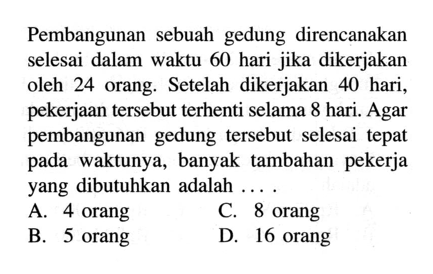 Pembangunan sebuah gedung direncanakan selesai dalam waktu 60 hari jika dikerjakan oleh 24 orang. Setelah dikerjakan 40 hari, pekerjaan tersebut terhenti selama 8 hari. Agar pembangunan gedung tersebut selesai tepat pada waktunya, banyak tambahan pekerja yang dibutuhkan adalah ....