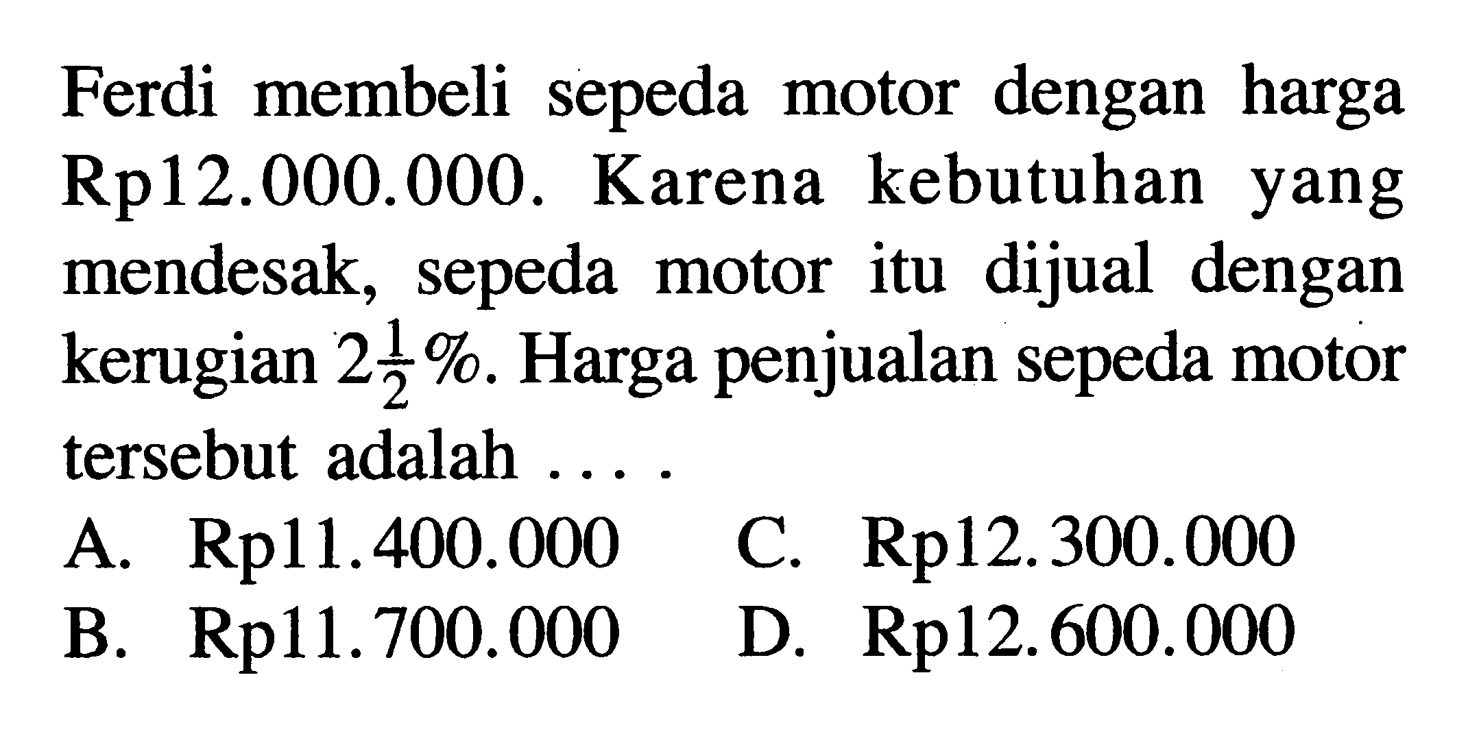 Ferdi membeli sepeda motor dengan harga Rp12.000.000. Karena kebutuhan yang mendesak, sepeda motor itu dijual dengan kerugian  2 1/2%. Harga penjualan sepeda motor tersebut adalah ...
