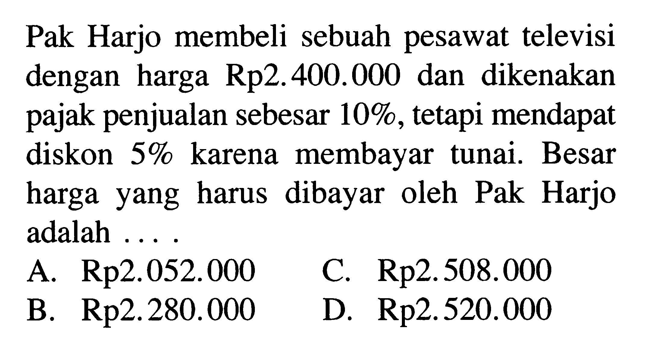 Pak Harjo membeli sebuah pesawat televisi dengan harga Rp2.400.000 dan dikenakan pajak penjualan sebesar  10% , tetapi mendapat diskon  5%  karena membayar tunai. Besar harga yang harus dibayar oleh Pak Harjo adalah