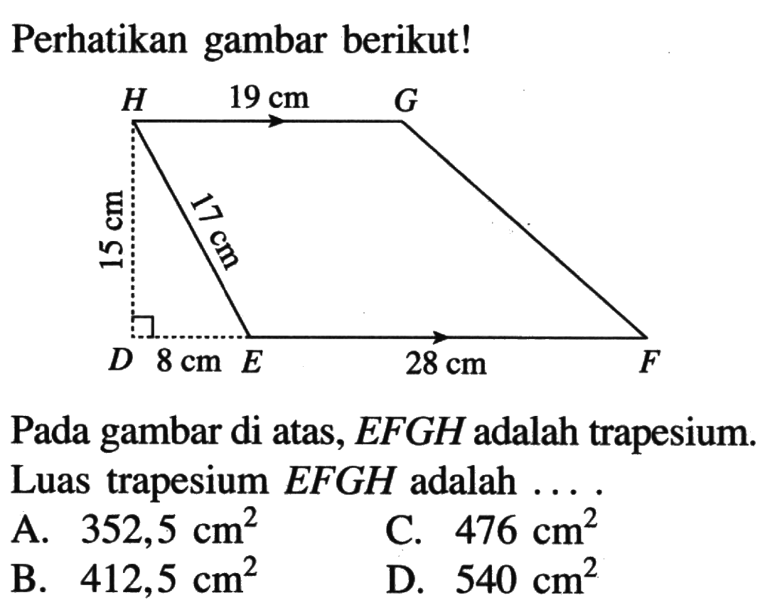 Perhatikan gambar berikut!H 19 cm G15 cm 17 cmD 8 cm E 28 cm F
Pada gambar di atas,  EFGH  adalah trapesium. Luas trapesium  EFGH  adalah  .... . 
