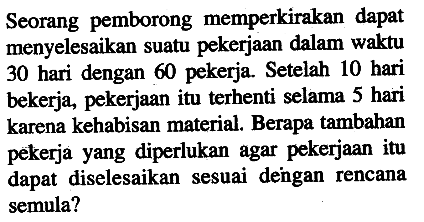Seorang pemborong memperkirakan dapat menyelesaikan suatu pekerjaan dalam waktu 30 hari dengan 60 pekerja. Setelah 10 hari bekerja, pekerjaan itu terhenti selama 5 hari karena kehabisan material. Berapa tambahan pekerja yang diperlukan agar pekerjaan itu dapat diselesaikan sesuai dengan rencana semula?