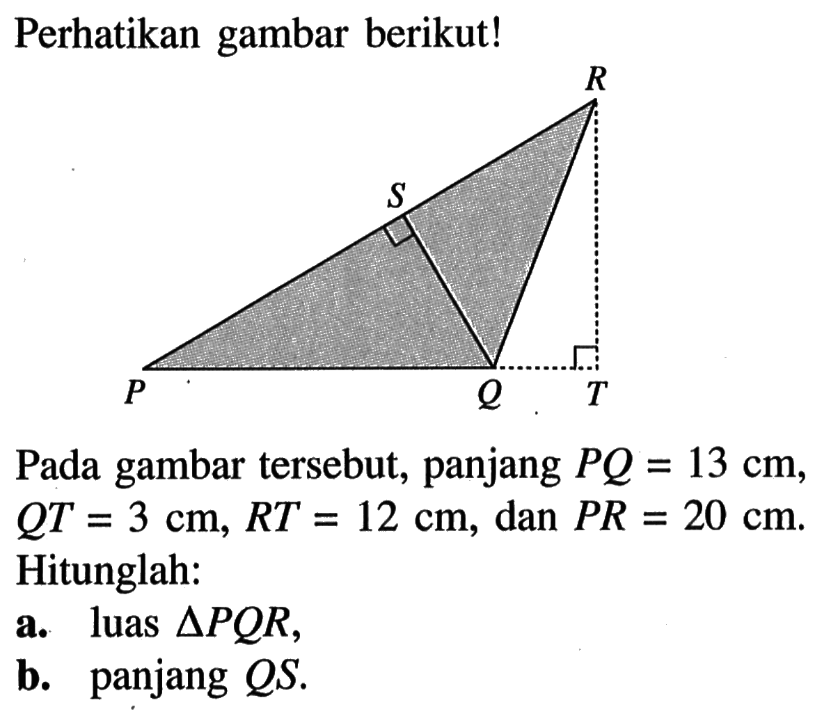 Perhatikan gambar berikut! R S P Q T Pada gambar tersebut, panjang PQ=13 cm, QT=3 cm, RT=12 cm, dan PR=20 cm. Hitunglah:a. luas segitiga PQR,b. panjang QS.