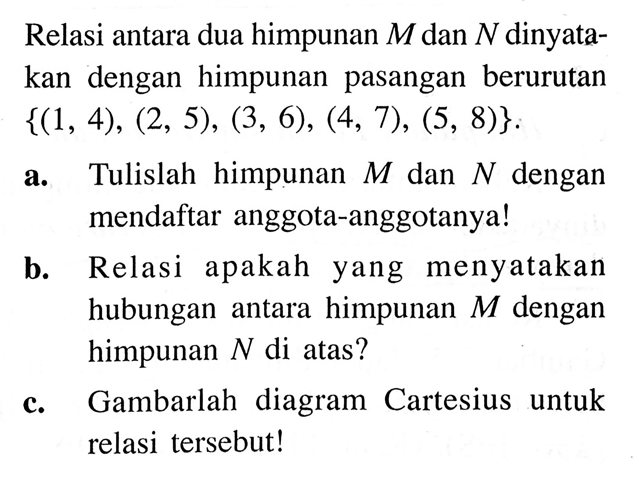 Relasi antara dua himpunan M dan N dinyatakan dengan himpunan berurutan pasangan {(1, 4), (2, 5), (3, 6), (4, 7), (5, 8)}. a. Tulislah  himpunan M dan N dengan mendaftar anggota-anggotanyal b. Relasi apakah menyatakan hubungan antara himpunan M dengan antara himpunan N di atas? c. Gambarlah diagram Cartesius untuk relasi tersebut!