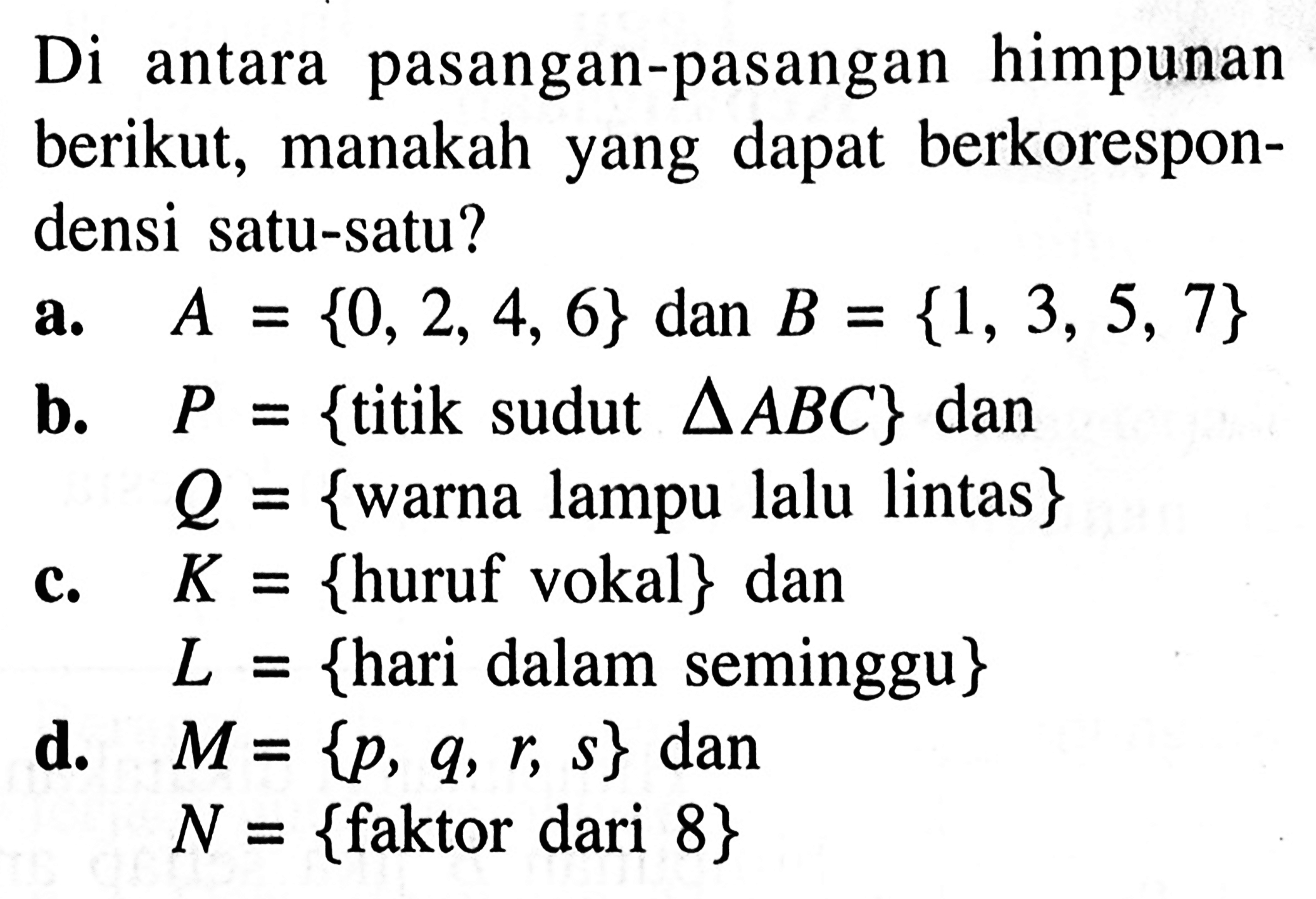 Di antara pasangan-pasangan himpunan berikut, manakah yang dapat berkorespondensi satu-satu? A = {0, 2, 4, 6} dan B = {1, 3, 5, 7} b. P = {titik sudut segitiga ABC} dan Q = {warna lampu lalu lintas}  K = {huruf vokal} dan L = {hari dalam seminggu} d. M = {p, q, r, s} dan N = {faktor dari 8}