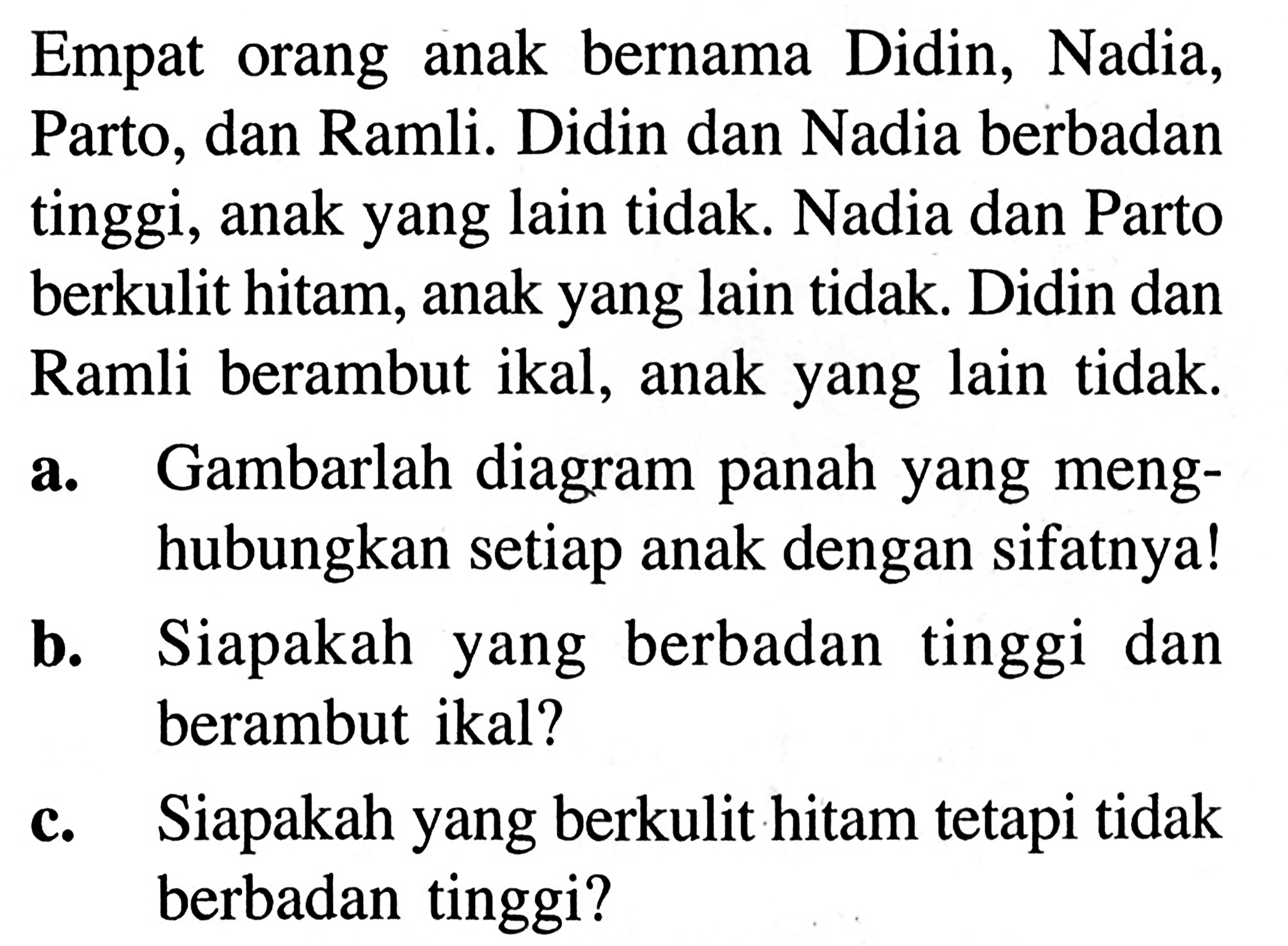 bernama  Didin, Nadia, Empat   orang anak Parto, dan Ramli. Didin dan Nadia berbadan tinggi, anak yang lain tidak. Nadia dan Parto berkulit hitam, anak yang lain tidak. Didin dan Ramli berambut ikal, anak yang lain tidak. a.  Gambarlah diagram panah yang meng- hubungkan setiap anak dengan sifatnya! b. Siapakah yang berbadan tinggi dan berambut ikal? c. Siapakah yang berkulit hitam tetapi tidak berbadan tinggi?