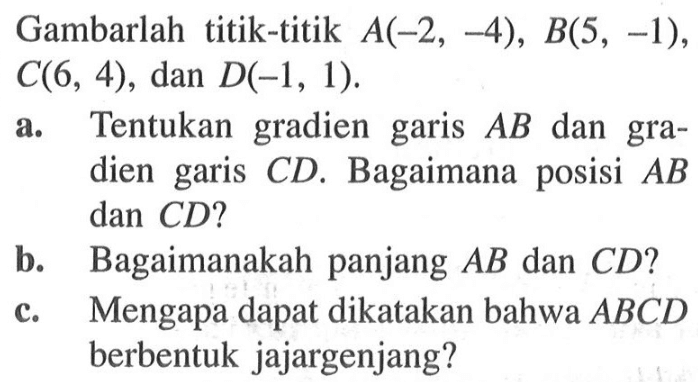 Gambarlah titik-titik A(-2 , -4), B(5, -1), C(6, 4), dan D(-1, 1). a. Tentukan  gradien garis AB dan gradien garis CD. Bagaimana posisi AB dan CD? b. Bagaimanakah panjang AB dan CD? c. Mengapa dapat dikatakan bahwa ABCD berbentuk jajargenjang?