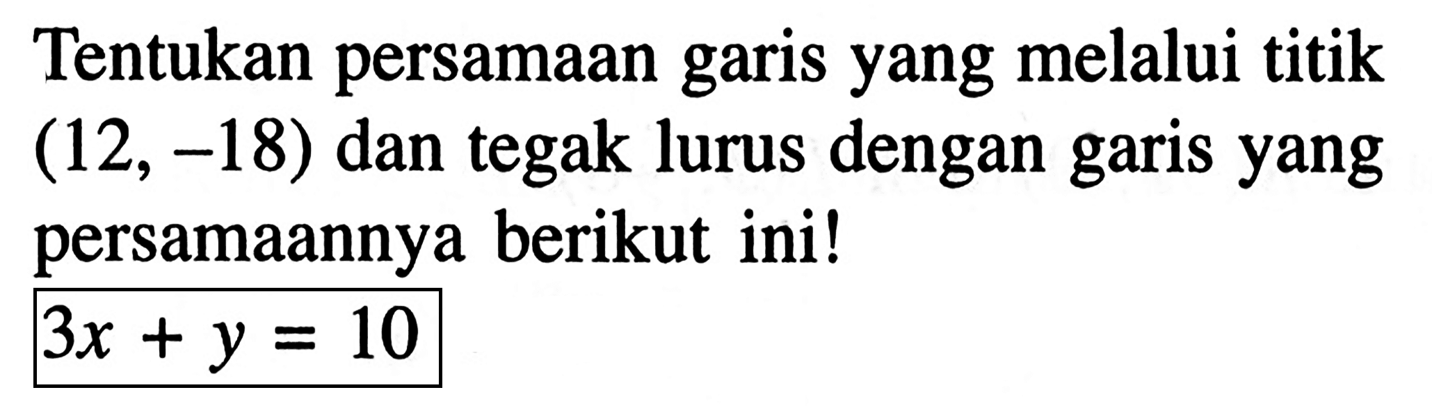 Tentukan persamaan garis yang melalui titik (12, -18) dan tegak lurus dengan garis yang persamaannya berikut ini! 3x + y = 10