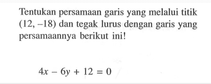 Tentukan persamaan garis yang melalui titik (12, -18) dan tegak lurus dengan garis yang persamaannya berikut ini! 4x - 6y + 12 = 0