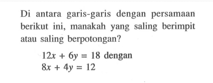 Di antara garis-garis dengan persamaan berikut ini, manakah yang saling berimpit atau saling berpotongan? 12x + 6y = 18 dengan 8x + 4y = 12