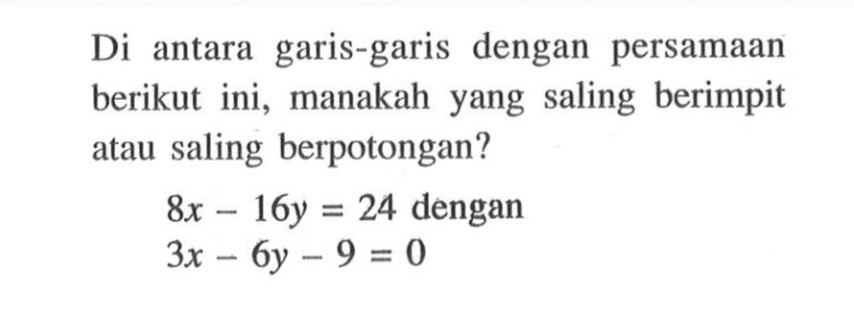 Di antara garis-garis dengan persamaan berikut ini, manakah yang saling berimpit atau saling berpotongan? 8x - 16y = 24 dengan 3x - 6y - 9 = 0