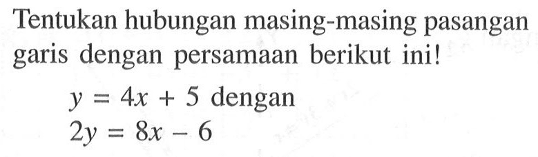 Tentukan hubungan masing-masing pasangan garis dengan persamaan berikut ini ! y = 4x + 5 dengan 2y = 8x - 6