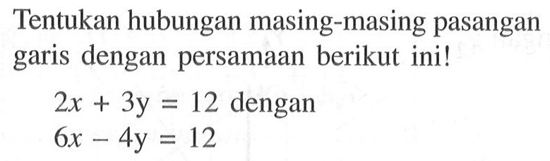 Tentukan hubungan masing-masing pasangan garis dengan persamaan berikut ini! 2x+3y=12 dengan 6x-4y=12