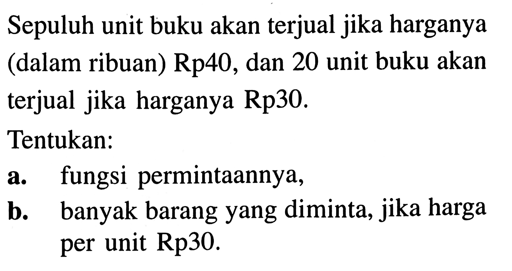 Sepuluh unit buku akan terjual jika harganya (dalam ribuan) Rp40, dan 20 unit buku akan terjual jika harganya Rp30. Tentukan: a. fungsi permintaannya, b. banyak barang yang diminta, jika harga per unit Rp30.